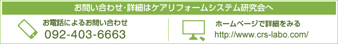 お問い合わせ･詳細はケアリフォームシステム研究会へ	お電話によるお問い合わせ 092-403-6663